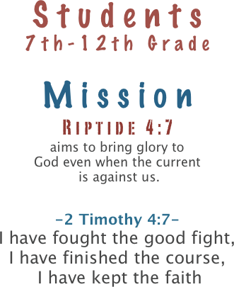 Students
7th-12th Grade

Mission
Riptide 4:7
aims to bring glory to 
God even when the current
 is against us.

-2 Timothy 4:7-
I have fought the good fight, 
I have finished the course,
 I have kept the faith